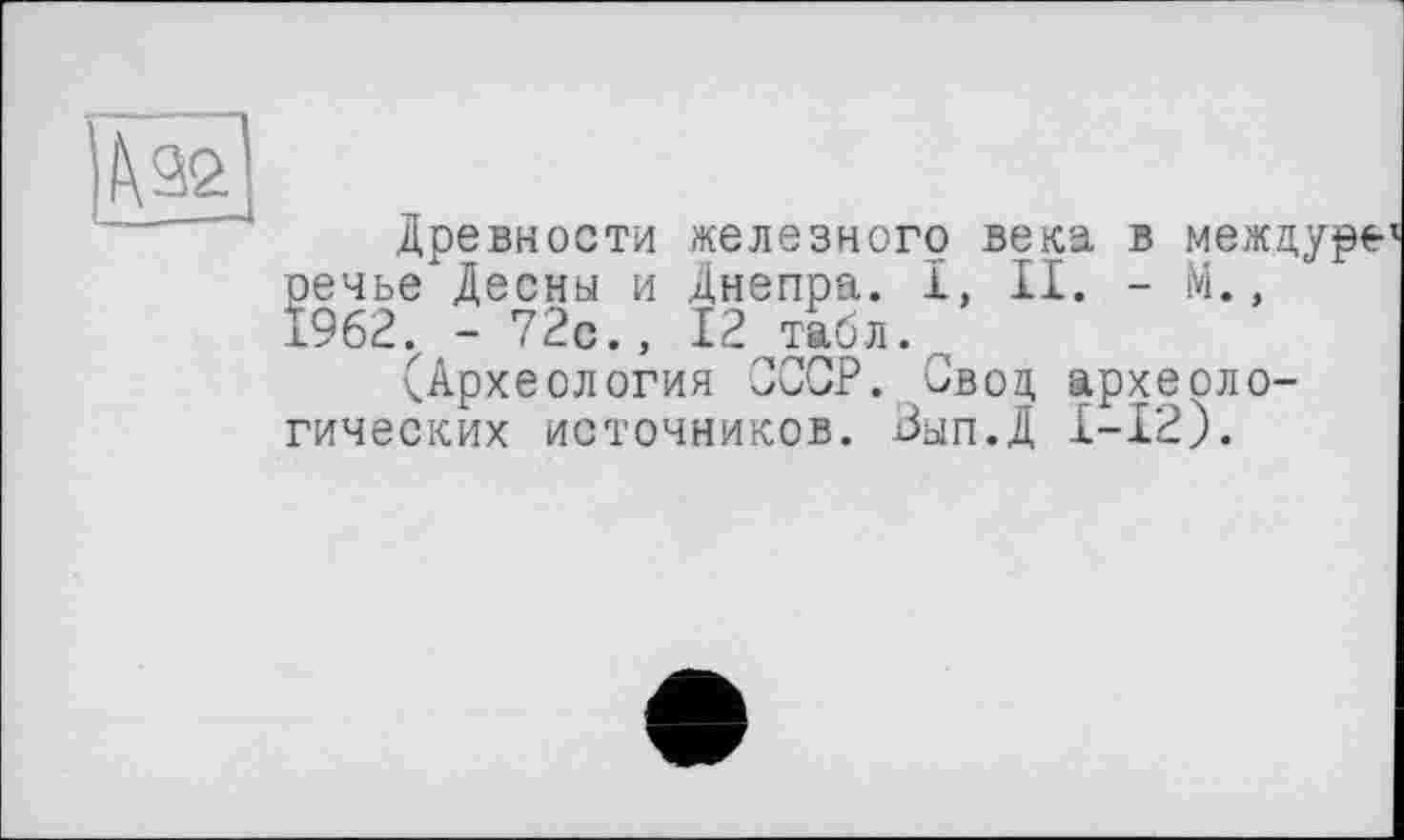 ﻿Древности железного века в межцуре речье Десны и Днепра. 1, II. - М., I962.z - 72с., 12 табл.
(Археология СССР. Свод археологических источников. Зып.Д I-I2).